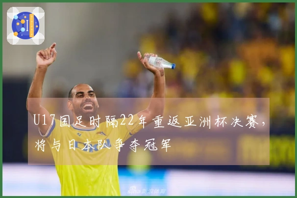 U17国足时隔22年重返亚洲杯决赛，将与日本队争夺冠军