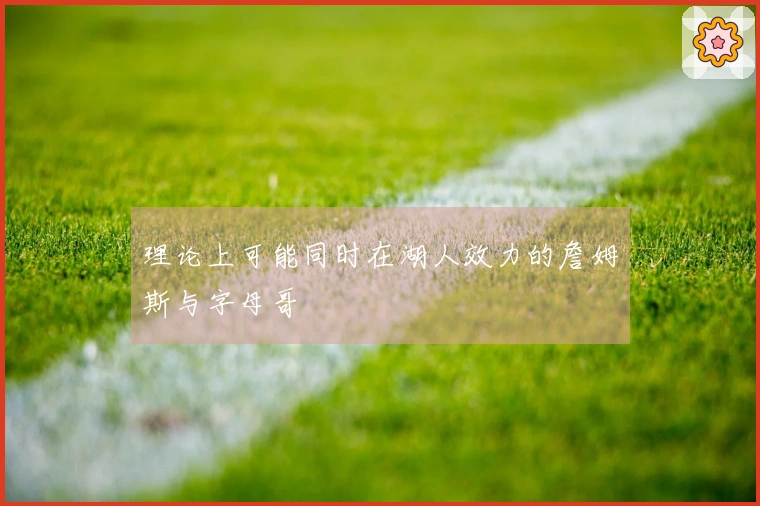 理论上可能同时在湖人效力的詹姆斯与字母哥