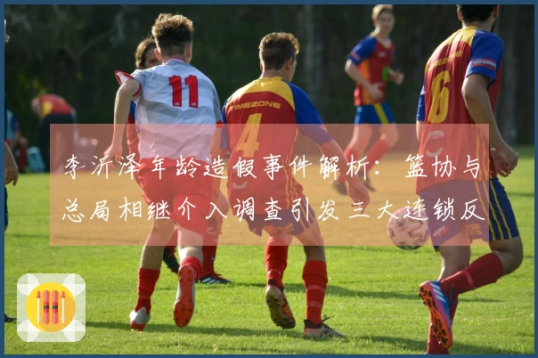 李沂泽年龄造假事件解析：篮协与总局相继介入调查引发三大连锁反应